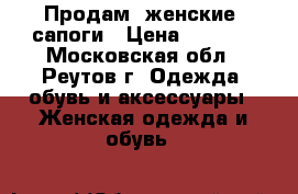 Продам  женские .сапоги › Цена ­ 7 000 - Московская обл., Реутов г. Одежда, обувь и аксессуары » Женская одежда и обувь   
